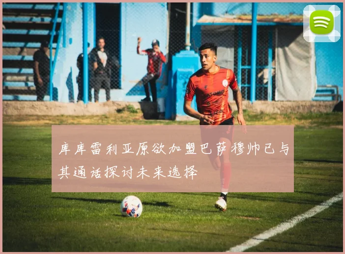 库库雷利亚原欲加盟巴萨穆帅已与其通话探讨未来选择