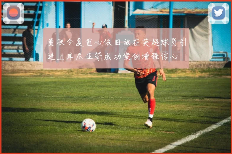 曼联今夏重心依旧放在英超球员引进上库尼亚等成功案例增强信心