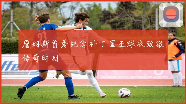 詹姆斯首秀纪念补丁国王球衣致敬传奇时刻