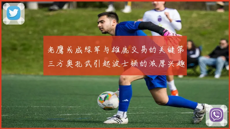 老鹰或成绿军与雄鹿交易的关键第三方奥孔武引起波士顿的浓厚兴趣