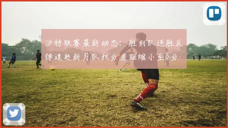 沙特联赛最新动态：胜利队连胜反弹追赶新月队积分差距缩小至5分