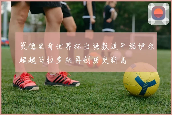 莫德里奇世界杯出场数追平诺伊尔超越马拉多纳再创历史新高