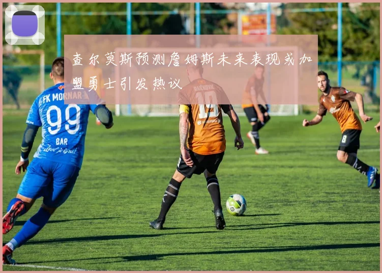 查尔莫斯预测詹姆斯未来表现或加盟勇士引发热议
