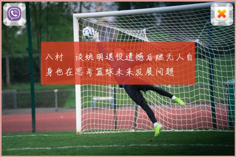 八村塁谈姚明退役遗憾后继无人自身也在思考篮球未来发展问题