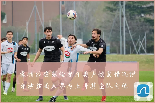 蒙特拉透露恰尔汗奥卢恢复情况伊尔迪兹尚未参与土耳其全队合练