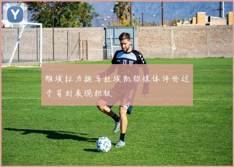 维埃拉力挺马杜埃凯称媒体评价过于苛刻表现积极