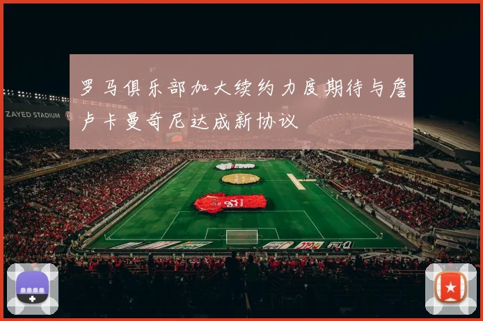 罗马俱乐部加大续约力度期待与詹卢卡曼奇尼达成新协议