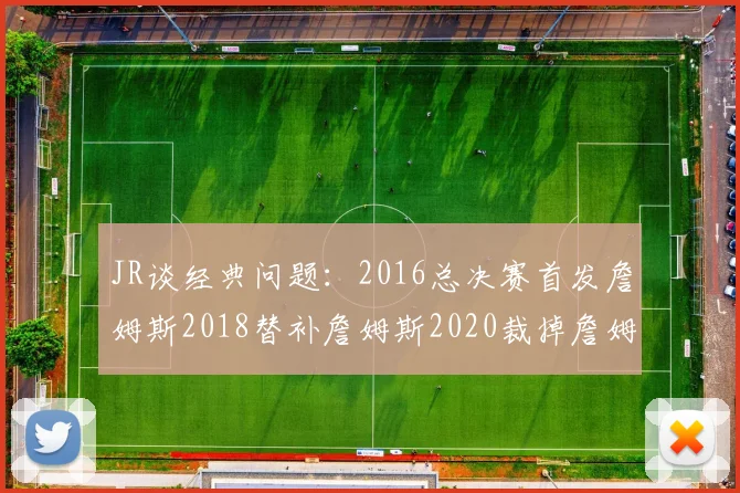 JR谈经典问题：2016总决赛首发詹姆斯2018替补詹姆斯2020裁掉詹姆斯的背后故事