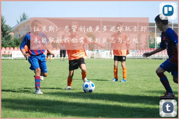 拉莫斯：尽管创造更多进球机会却未能取胜我们需深刻反思与总结