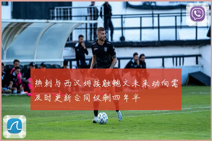 热刺与西汉姆接触鲍文未来动向需及时更新合同仅剩四年半