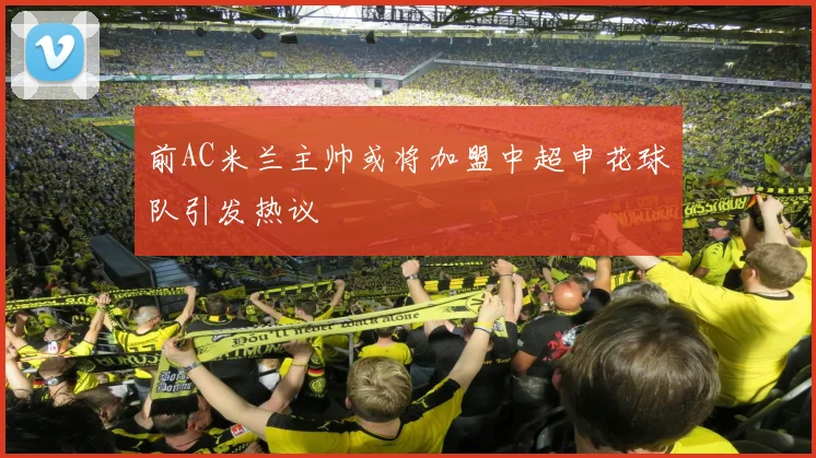 前AC米兰主帅或将加盟中超申花球队引发热议