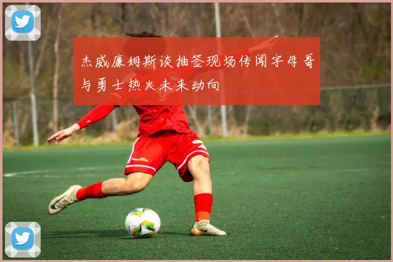 杰威廉姆斯谈抽签现场传闻字母哥与勇士热火未来动向