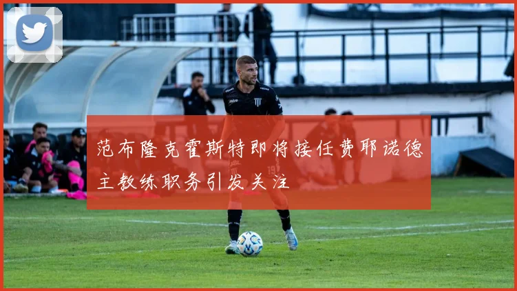 范布隆克霍斯特即将接任费耶诺德主教练职务引发关注