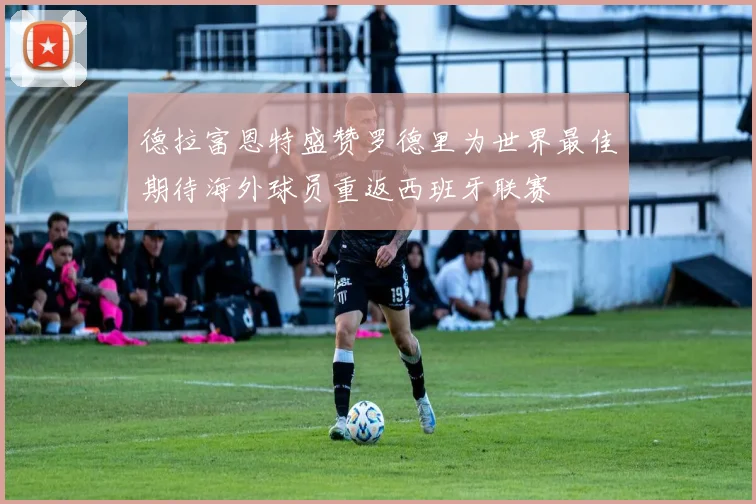 德拉富恩特盛赞罗德里为世界最佳期待海外球员重返西班牙联赛