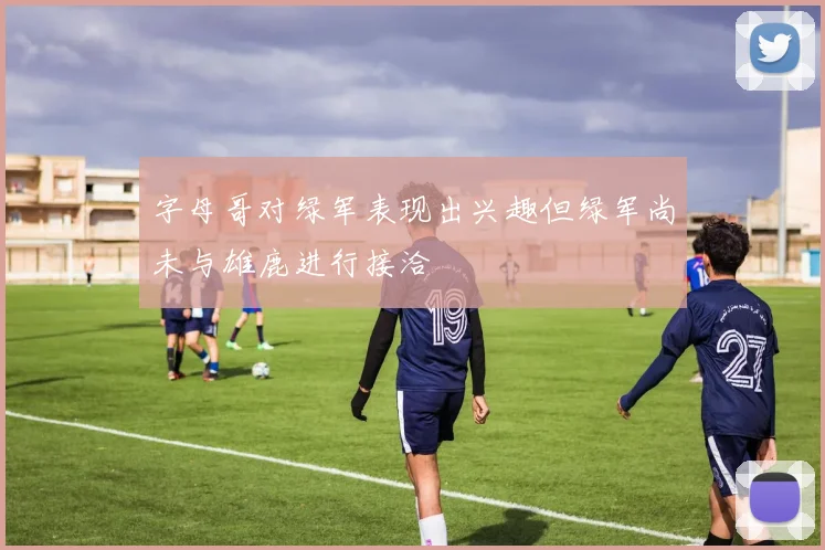 字母哥对绿军表现出兴趣但绿军尚未与雄鹿进行接洽