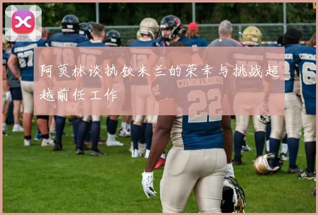 阿莫林谈执教米兰的荣幸与挑战超越前任工作