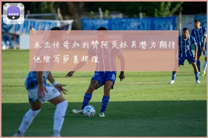 米兰传奇加利赞阿莫林具潜力期待他续写萨基辉煌