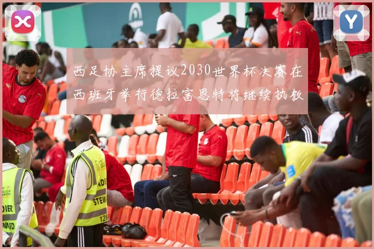 西足协主席提议2030世界杯决赛在西班牙举行德拉富恩特将继续执教国家队