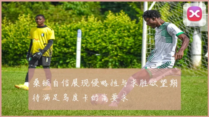 桑顿自信展现侵略性与求胜欲望期待满足乌度卡的高要求