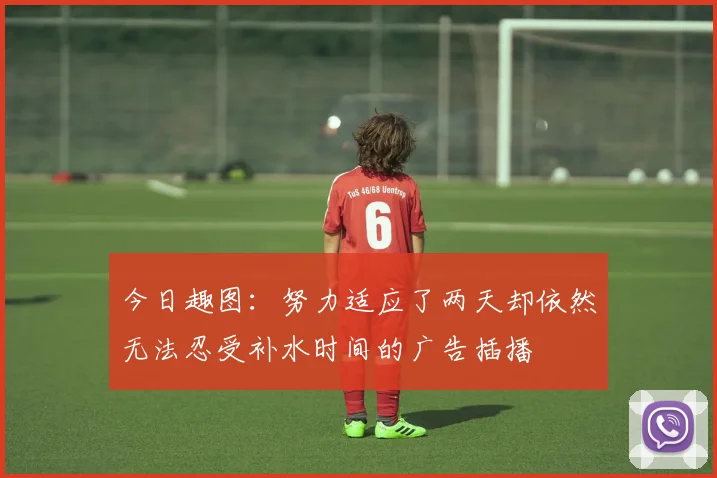 今日趣图：努力适应了两天却依然无法忍受补水时间的广告插播