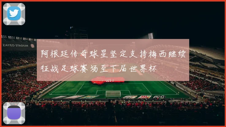 阿根廷传奇球星坚定支持梅西继续征战足球赛场至下届世界杯