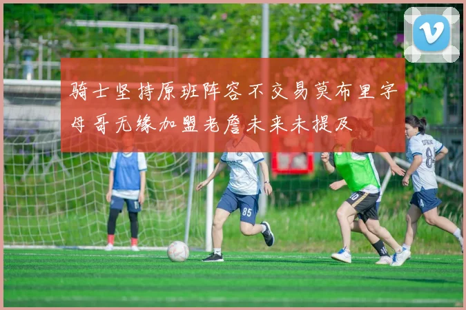 骑士坚持原班阵容不交易莫布里字母哥无缘加盟老詹未来未提及