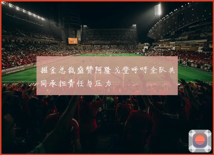 掘金总裁盛赞阿隆戈登呼吁全队共同承担责任与压力