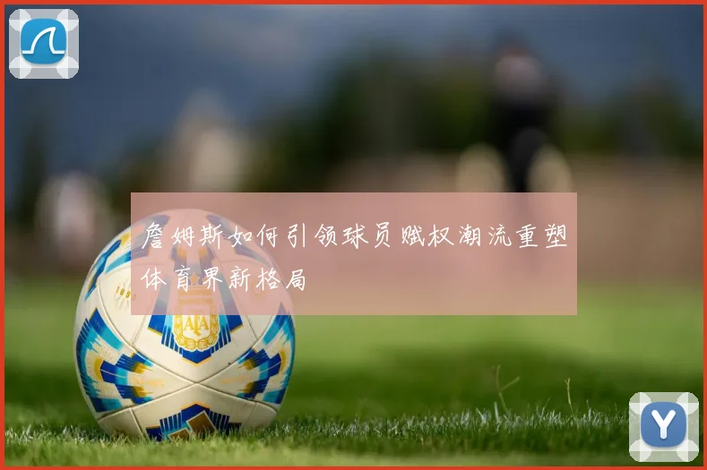 詹姆斯如何引领球员赋权潮流重塑体育界新格局