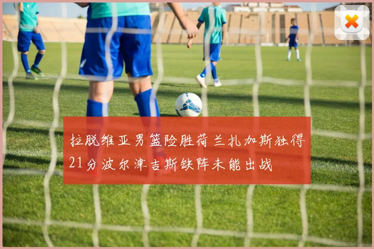 拉脱维亚男篮险胜荷兰扎加斯独得21分波尔津吉斯缺阵未能出战