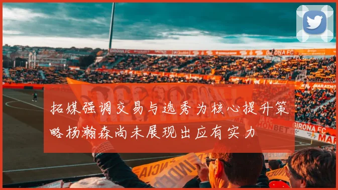 拓媒强调交易与选秀为核心提升策略杨瀚森尚未展现出应有实力