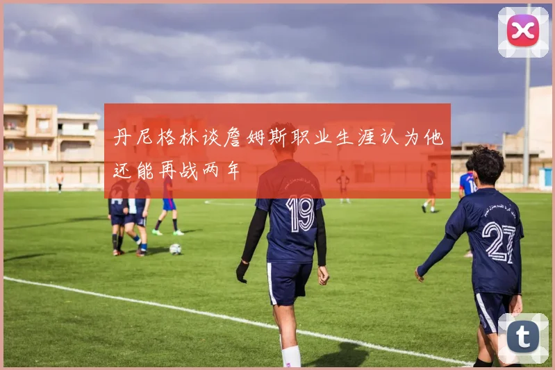 丹尼格林谈詹姆斯职业生涯认为他还能再战两年